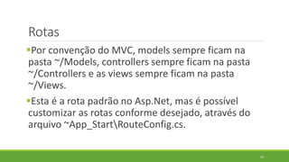 Rotas
Por convenção do MVC, models sempre ficam na
pasta ~/Models, controllers sempre ficam na pasta
~/Controllers e as views sempre ficam na pasta
~/Views.
Esta é a rota padrão no Asp.Net, mas é possível
customizar as rotas conforme desejado, através do
arquivo ~App_StartRouteConfig.cs.
59
 