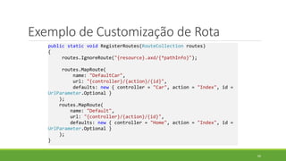 Exemplo de Customização de Rota
public static void RegisterRoutes(RouteCollection routes)
{
routes.IgnoreRoute("{resource}.axd/{*pathInfo}");
routes.MapRoute(
name: "DefaultCar",
url: "{controller}/{action}/{id}",
defaults: new { controller = "Car", action = "Index", id =
UrlParameter.Optional }
);
routes.MapRoute(
name: "Default",
url: "{controller}/{action}/{id}",
defaults: new { controller = "Home", action = "Index", id =
UrlParameter.Optional }
);
}
60
 