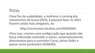 Rotas
Para fins de usabilidade, e melhorar o ranking dos
mecanismos de busca (SEO), é possível fazer as URLS
ficarem ainda mais amigáveis, ex:
http://seminovos.localiza.com/GOD6565
Para isso, criamos uma configuração que quando não
fosse informado controller e action, automaticamente
direcionasse para o controller Carro, action Exibir e
passar como parâmetro GOD6565.
61
 