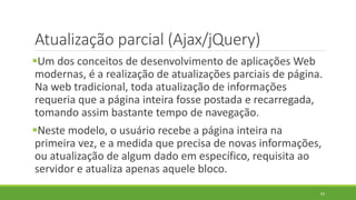 Atualização parcial (Ajax/jQuery)
Um dos conceitos de desenvolvimento de aplicações Web
modernas, é a realização de atualizações parciais de página.
Na web tradicional, toda atualização de informações
requeria que a página inteira fosse postada e recarregada,
tomando assim bastante tempo de navegação.
Neste modelo, o usuário recebe a página inteira na
primeira vez, e a medida que precisa de novas informações,
ou atualização de algum dado em específico, requisita ao
servidor e atualiza apenas aquele bloco.
63
 