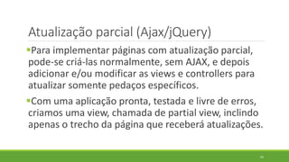 Atualização parcial (Ajax/jQuery)
Para implementar páginas com atualização parcial,
pode-se criá-las normalmente, sem AJAX, e depois
adicionar e/ou modificar as views e controllers para
atualizar somente pedaços específicos.
Com uma aplicação pronta, testada e livre de erros,
criamos uma view, chamada de partial view, inclindo
apenas o trecho da página que receberá atualizações.
64
 