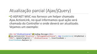 Atualização parcial (Ajax/jQuery)
O ASP.NET MVC nos fornece um helper chamado
Ajax.ActionLink, no qual informamos qual ação será
chamada do Controller e onde deverá ser atualizado.
Vejamos um exemplo:
<div id="divAtualizacao">@ViewBag.Message</div>
@Ajax.ActionLink("Atualizar","MensagemAtualizacao", new AjaxOptions{ HttpMethod =
"POST", UpdateTargetId = " divAtualizacao ", InsertionMode =
InsertionMode.Replace })
65
 