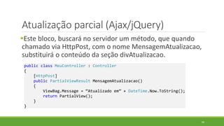 Atualização parcial (Ajax/jQuery)
Este bloco, buscará no servidor um método, que quando
chamado via HttpPost, com o nome MensagemAtualizacao,
substituirá o conteúdo da seção divAtualizacao.
public class MeuController : Controller
{
[HttpPost]
public PartialViewResult MensagemAtualizacao()
{
ViewBag.Message = “Atualizado em” + DateTime.Now.ToString();
return PartialView();
}
}
66
 