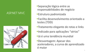 ASP.NET MVC
Separação lógica entre as
responsabilidades de negócio
Estrutura padronizada
Facilita desenvolvimento orientado a
testes (TDD)
Tratamento elegante de rotas e links
Indicado para aplicações “sérias”
Já é uma tendência mundial
Desvantagem: Apesar dos
aceleradores, a curva de aprendizado
é maior
7
 