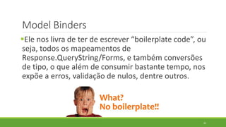 Model Binders
Ele nos livra de ter de escrever “boilerplate code”, ou
seja, todos os mapeamentos de
Response.QueryString/...