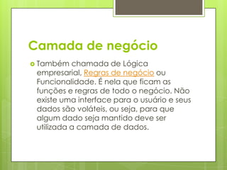 Camada de negócio
 Também chamada de Lógica
empresarial, Regras de negócio ou
Funcionalidade. É nela que ficam as
funções e regras de todo o negócio. Não
existe uma interface para o usuário e seus
dados são voláteis, ou seja, para que
algum dado seja mantido deve ser
utilizada a camada de dados.
 
