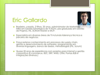 Eric Gallardo
 Brasileiro, casado, 2 filhos, 35 anos, administrador de Marketing,
MBA em Gestão Estratégica de TI (FGV), pós-graduado em Gestão
de Projetos, ITIL, SCRUM Master e MCP.
 Especialista em diversas áreas de TI incluindo liderança técnica e
parceiro de negócios.
 Possui extenso conhecimento em processos de supply chain,
gestão e desenvolvimento de softwares, programação em
diversas linguagens, banco de dados, metodologias (ITIL, Scrum)
 Quase 20 anos de experiência com projetos para internet e gestão
corporativa (E-commerce, B2C, ERP, WMS, CRM, Portais B2B e
integrações diversas.)
 