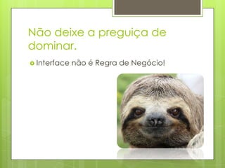 Não deixe a preguiça de
dominar.
 Interface não é Regra de Negócio!
 