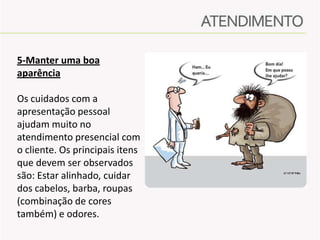 5-Manter uma boa
aparência
Os cuidados com a
apresentação pessoal
ajudam muito no
atendimento presencial com
o cliente. Os principais itens
que devem ser observados
são: Estar alinhado, cuidar
dos cabelos, barba, roupas
(combinação de cores
também) e odores.

 