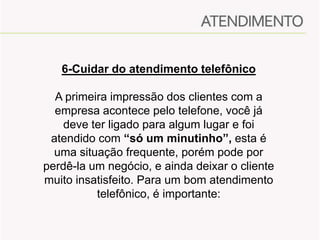 6-Cuidar do atendimento telefônico
A primeira impressão dos clientes com a
empresa acontece pelo telefone, você já
deve ter ligado para algum lugar e foi
atendido com “só um minutinho”, esta é
uma situação frequente, porém pode por
perdê-la um negócio, e ainda deixar o cliente
muito insatisfeito. Para um bom atendimento
telefônico, é importante:

 