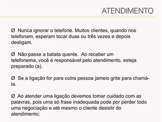 Ø Nunca ignorar o telefone. Muitos clientes, quando nos
telefonam, esperam tocar duas ou três vezes e depois
desligam.
Ø Não passe a batata quente. Ao receber um
telefonema, você é responsável pelo atendimento, esteja
preparado (a).
Ø Se a ligação for para outra pessoa jameis grite para chamála.
Ø Ao atender uma ligação devemos tomar cuidado com as
palavras, pois uma só frase inadequada pode por perder todo
uma negociação e até mesmo o cliente desistir do
atendimento;

 