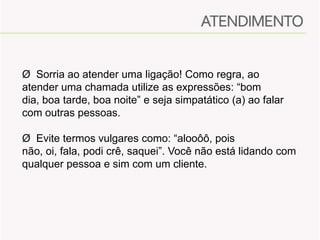 Ø Sorria ao atender uma ligação! Como regra, ao
atender uma chamada utilize as expressões: “bom
dia, boa tarde, boa noite” e seja simpatático (a) ao falar
com outras pessoas.
Ø Evite termos vulgares como: “alooôô, pois
não, oi, fala, podi crê, saquei”. Você não está lidando com
qualquer pessoa e sim com um cliente.

 