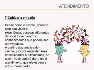 7-Cultivar a empatia
Pense como o cliente, aprenda
com sua visão e
experiência, pessoas diferentes
de você trazem outros
conhecimentos que podem ser
aproveitados.
A partir desta análise do
cliente, procure entender suas
necessidades e dificuldades, só
assim você poderá dar a ele o
atendimento que ele espera e
até surpreendê-lo.

 
