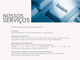 Oferecemos soluções nas seguintes áreas:
Gravação
Gravação de áudio e vídeo com equipamentos de última geração.
Degravação (Transcrição)
Transcrição de arquivos de áudio ou vídeo para o formato de texto, com opcionais como
transcrição na íntegra, revisão do texto, formato de atas, línguas estrangeiras.
Legendagem e Audiodescrição
Gravação de áudio e vídeo com equipamentos de última geração
Visando a Lei 10.098 (Lei da Acessibilidade) oferece
ClosedCaption, Legendagem e também Audiodescrição.

os

serviços

Digitalização e Gerenciamento de Documentos Eletrônicos
Conjunto de metodologias, processos e tecnologias que permitem a uma empresa
gerenciar todo o seu acervo de forma digital.

de

 