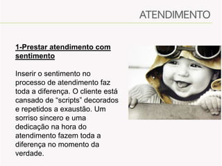 1-Prestar atendimento com
sentimento
Inserir o sentimento no
processo de atendimento faz
toda a diferença. O cliente está
cansado de “scripts” decorados
e repetidos a exaustão. Um
sorriso sincero e uma
dedicação na hora do
atendimento fazem toda a
diferença no momento da
verdade.

 