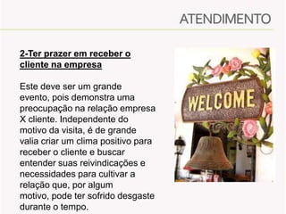 2-Ter prazer em receber o
cliente na empresa
Este deve ser um grande
evento, pois demonstra uma
preocupação na relação empresa
X cliente. Independente do
motivo da visita, é de grande
valia criar um clima positivo para
receber o cliente e buscar
entender suas reivindicações e
necessidades para cultivar a
relação que, por algum
motivo, pode ter sofrido desgaste
durante o tempo.

 