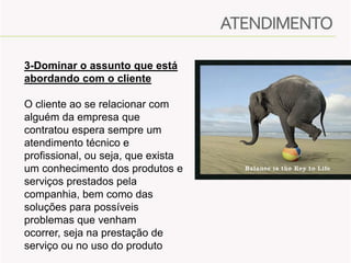 3-Dominar o assunto que está
abordando com o cliente
O cliente ao se relacionar com
alguém da empresa que
contratou espera sempre um
atendimento técnico e
profissional, ou seja, que exista
um conhecimento dos produtos e
serviços prestados pela
companhia, bem como das
soluções para possíveis
problemas que venham
ocorrer, seja na prestação de
serviço ou no uso do produto

 