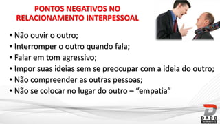 PONTOS NEGATIVOS NO
RELACIONAMENTO INTERPESSOAL
• Não ouvir o outro;
• Interromper o outro quando fala;
• Falar em tom agressivo;
• Impor suas ideias sem se preocupar com a ideia do outro;
• Não compreender as outras pessoas;
• Não se colocar no lugar do outro – “empatia”
 