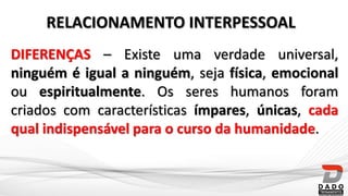 DIFERENÇAS – Existe uma verdade universal,
ninguém é igual a ninguém, seja física, emocional
ou espiritualmente. Os seres humanos foram
criados com características ímpares, únicas, cada
qual indispensável para o curso da humanidade.
RELACIONAMENTO INTERPESSOAL
 