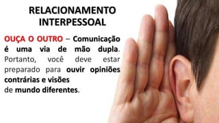 OUÇA O OUTRO – Comunicação
é uma via de mão dupla.
Portanto, você deve estar
preparado para ouvir opiniões
contrárias e visões
de mundo diferentes.
RELACIONAMENTO
INTERPESSOAL
 