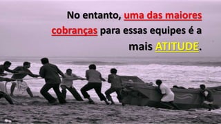 No entanto, uma das maiores
cobranças para essas equipes é a
mais ATITUDE.
 