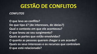 GESTÃO DE CONFLITOS
CONFLITOS
O que leva ao conflito?
De que tipo é? (de interesses, de ideias?)
Qual o contexto em que ele aconteceu?
O que levou ao seu surgimento?
Quais as partes que estão envolvidas?
O quanto as pessoas querem chegar a um acordo?
Quais os seus interesses e os recursos que controlam
O que está relacionado?
 