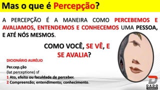 Mas o que é Percepção?
A PERCEPÇÃO É A MANEIRA COMO PERCEBEMOS E
AVALIAMOS, ENTENDEMOS E CONHECEMOS UMA PESSOA,
E ATÉ NÓS MESMOS.
COMO VOCÊ, SE VÊ, E
SE AVALIA?
Per.cep.ção
(lat perceptione) sf
1 Ato, efeito ou faculdade de perceber.
2 Compreensão; entendimento; conhecimento.
DICIONÁRIO AURÉLIO
 