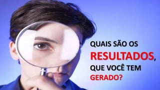 QUAIS SÃO OS
RESULTADOS,
QUE VOCÊ TEM
GERADO?
 