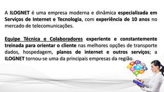 A ILOGNET é uma empresa moderna e dinâmica especializada em
Serviços de Internet e Tecnologia, com experiência de 10 anos no
mercado de telecomunicações.
Equipe Técnica e Colaboradores experiente e constantemente
treinada para orientar o cliente nas melhores opções de transporte
dados, hospedagem, planos de internet e outros serviços; a
ILOGNET tornou-se uma da principais empresas da região.
 