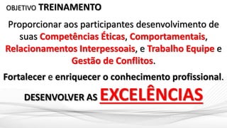 OBJETIVO TREINAMENTO
Proporcionar aos participantes desenvolvimento de
suas Competências Éticas, Comportamentais,
Relacionamentos Interpessoais, e Trabalho Equipe e
Gestão de Conflitos.
Fortalecer e enriquecer o conhecimento profissional.
DESENVOLVER AS EXCELÊNCIAS
 