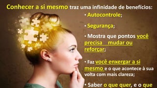 • Autocontrole;
• Segurança;
• Mostra que pontos você
precisa mudar ou
reforçar;
• Faz você enxergar a si
mesmo e o que acontece à sua
volta com mais clareza;
• Saber o que quer, e o que
Conhecer a si mesmo traz uma infinidade de benefícios:
 