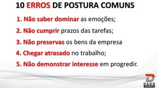10 ERROS DE POSTURA COMUNS
1. Não saber dominar as emoções;
2. Não cumprir prazos das tarefas;
4. Chegar atrasado no trabalho;
3. Não preservas os bens da empresa
5. Não demonstrar interesse em progredir.
 