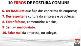 10. Falar mal da empresa, ou colegas;
6. Ter IMAGEM que fuja dos conceitos da empresa;
9. Ser um mal ouvinte;
8. Fazer fofocas, comentários alheios;
7. Desrespeitar a cultura da empresa e os colegas;
10 ERROS DE POSTURA COMUNS
 