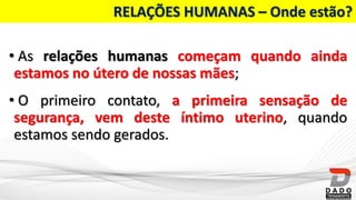 RELAÇÕES HUMANAS – Onde estão?
• As relações humanas começam quando ainda
estamos no útero de nossas mães;
• O primeiro contato, a primeira sensação de
segurança, vem deste íntimo uterino, quando
estamos sendo gerados.
 