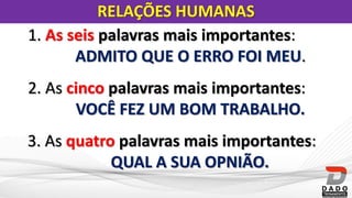 RELAÇÕES HUMANAS
1. As seis palavras mais importantes:
ADMITO QUE O ERRO FOI MEU.
2. As cinco palavras mais importantes:
VOCÊ FEZ UM BOM TRABALHO.
3. As quatro palavras mais importantes:
QUAL A SUA OPNIÃO.
 