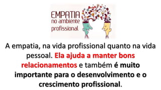 A empatia, na vida profissional quanto na vida
pessoal. Ela ajuda a manter bons
relacionamentos e também é muito
importante para o desenvolvimento e o
crescimento profissional.
 