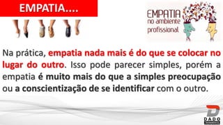 EMPATIA....
Na prática, empatia nada mais é do que se colocar no
lugar do outro. Isso pode parecer simples, porém a
empatia é muito mais do que a simples preocupação
ou a conscientização de se identificar com o outro.
 