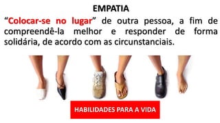 HABILIDADES PARA A VIDA
EMPATIA
“Colocar-se no lugar” de outra pessoa, a fim de
compreendê-la melhor e responder de forma
solidária, de acordo com as circunstanciais.
 