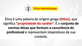 ÉTICA PROFISSIONAL
Ética é uma palavra de origem grega (éthos), que
significa “propriedade do caráter”. É o conjunto de
normas éticas que formam a consciência do
profissional e representam imperativos de sua
conduta.
 
