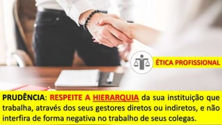 PRUDÊNCIA: RESPEITE A HIERARQUIA da sua instituição que
trabalha, através dos seus gestores diretos ou indiretos, e não
interfira de forma negativa no trabalho de seus colegas.
ÉTICA PROFISSIONAL
 