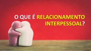 O QUE É RELACIONAMENTO
INTERPESSOAL?
 