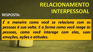 RELACIONAMENTO
INTERPESSOAL
É a maneira como você se relaciona com as
pessoas à sua volta. E a forma como você reage às
pessoas, como você interage com elas, suas
emoções, ações e atitudes.
RESPOSTA:
 