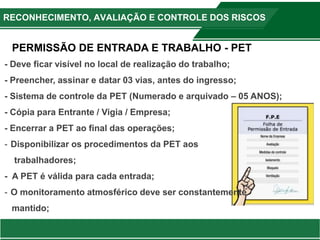 RECONHECIMENTO, AVALIAÇÃO E CONTROLE DOS RISCOS
- Deve ficar visível no local de realização do trabalho;
- Preencher, assinar e datar 03 vias, antes do ingresso;
- Sistema de controle da PET (Numerado e arquivado – 05 ANOS);
- Cópia para Entrante / Vigia / Empresa;
- Encerrar a PET ao final das operações;
- Disponibilizar os procedimentos da PET aos
trabalhadores;
- A PET é válida para cada entrada;
- O monitoramento atmosférico deve ser constantemente
mantido;
PERMISSÃO DE ENTRADA E TRABALHO - PET
 