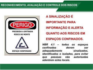 A SINALIZAÇÃO É
IMPORTANTE PARA
INFORMAÇÃO E ALERTA
QUANTO AOS RISCOS EM
ESPAÇOS CONFINADOS.
NBR 4.1 – todos os espaços
confinados devem ser
adequadamente sinalizados,
identificados e isolados, para evitar
que pessoas não autorizadas
adentrem estes locais.
RECONHECIMENTO, AVALIAÇÃO E CONTROLE DOS RISCOS
 