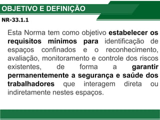 OBJETIVO E DEFINIÇÃO
NR-33.1.1
Esta Norma tem como objetivo estabelecer os
requisitos mínimos para identificação de
espaços confinados e o reconhecimento,
avaliação, monitoramento e controle dos riscos
existentes, de forma a garantir
permanentemente a segurança e saúde dos
trabalhadores que interagem direta ou
indiretamente nestes espaços.
 