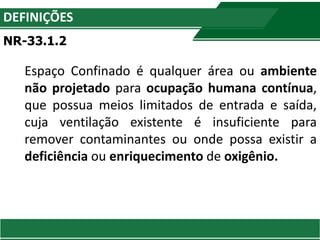 DEFINIÇÕES
NR-33.1.2
Espaço Confinado é qualquer área ou ambiente
não projetado para ocupação humana contínua,
que possua meios limitados de entrada e saída,
cuja ventilação existente é insuficiente para
remover contaminantes ou onde possa existir a
deficiência ou enriquecimento de oxigênio.
 
