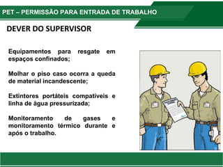 Equipamentos para resgate em
espaços confinados;
Molhar o piso caso ocorra a queda
de material incandescente;
Extintores portáteis compatíveis e
linha de água pressurizada;
Monitoramento de gases e
monitoramento térmico durante e
após o trabalho.
DEVER DO SUPERVISOR
PET – PERMISSÃO PARA ENTRADA DE TRABALHO
 