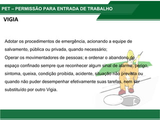 PET – PERMISSÃO PARA ENTRADA DE TRABALHO
Adotar os procedimentos de emergência, acionando a equipe de
salvamento, pública ou privada, quando necessário;
Operar os movimentadores de pessoas; e ordenar o abandono do
espaço confinado sempre que reconhecer algum sinal de alarme, perigo,
sintoma, queixa, condição proibida, acidente, situação não prevista ou
quando não puder desempenhar efetivamente suas tarefas, nem ser
substituído por outro Vigia.
VIGIA
 