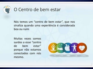 O Centro de bem estar
Nós temos um “centro de bem estar”, que nos
sinaliza quando uma experiência é considerada
boa ou ruim
Muitas vezes somos
surdos a esse “centro
de bem estar”
porque não estamos
conectados com nós
mesmo.
 