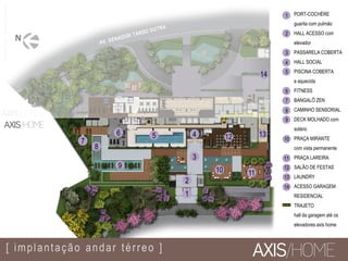 3
456
7
8
9
1
2
10 11
1312
[ implantação andar térreo ]
14
13
12
11
10
8
2
3
4
5
6
7
9
PORT-COCHÈRE
guarita com pulmão
HALL ACESSO com
elevador
PASSARELA COBERTA
HALL SOCIAL
PISCINA COBERTA
e aquecida
FITNESS
BANGALÔ ZEN
CAMINHO SENSORIAL
DECK MOLHADO com
solário
PRAÇA MIRANTE
com vista permanente
PRAÇA LAREIRA
SALÃO DE FESTAS
LAUNDRY
ACESSO GARAGEM
RESIDENCIAL
TRAJETO
hall da garagem até os
elevadores axis home
1
14
MATERIALPROVISÓRIO
 